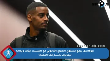 نيوكاسل يرفع مستوى الصراع القانوني مع ألكسندر إيزاك ويواجه ليفربول بحسم فما القصة؟